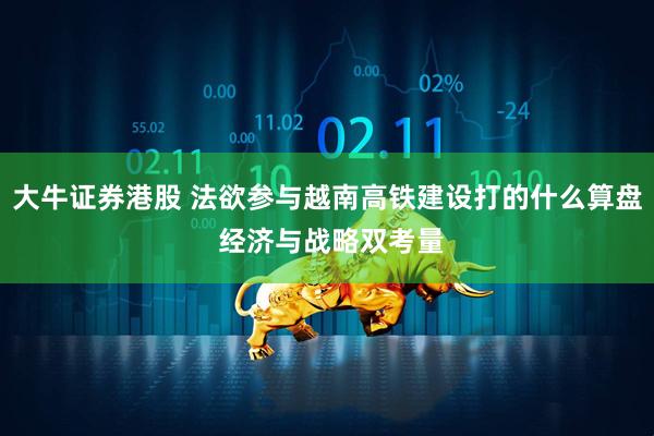 大牛证券港股 法欲参与越南高铁建设打的什么算盘 经济与战略双考量