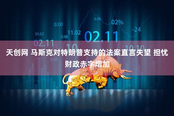 天创网 马斯克对特朗普支持的法案直言失望 担忧财政赤字增加