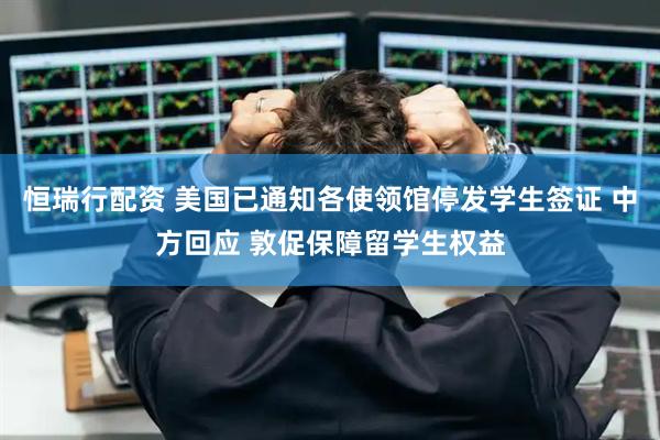 恒瑞行配资 美国已通知各使领馆停发学生签证 中方回应 敦促保障留学生权益