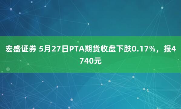 宏盛证券 5月27日PTA期货收盘下跌0.17%，报4740元