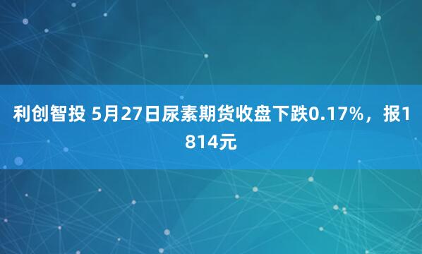 利创智投 5月27日尿素期货收盘下跌0.17%，报1814元