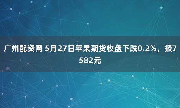 广州配资网 5月27日苹果期货收盘下跌0.2%，报7582元