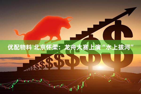 优配物料 北京怀柔：龙舟大赛上演“水上拔河”