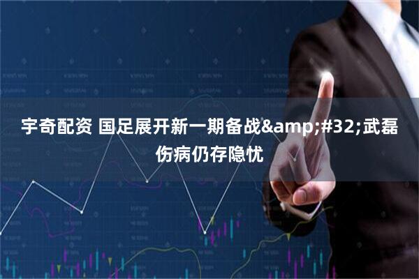 宇奇配资 国足展开新一期备战&#32;武磊伤病仍存隐忧