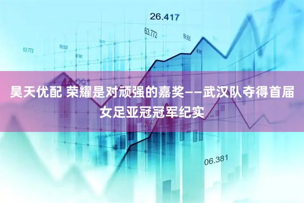 昊天优配 荣耀是对顽强的嘉奖——武汉队夺得首届女足亚冠冠军纪实