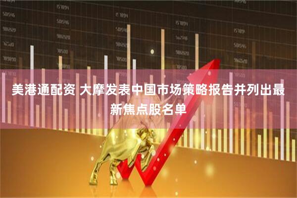 美港通配资 大摩发表中国市场策略报告并列出最新焦点股名单