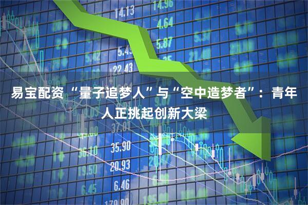 易宝配资 “量子追梦人”与“空中造梦者”：青年人正挑起创新大梁