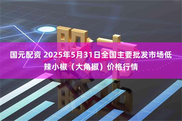 国元配资 2025年5月31日全国主要批发市场低辣小椒（大角椒）价格行情