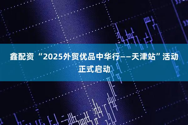 鑫配资 “2025外贸优品中华行——天津站”活动正式启动