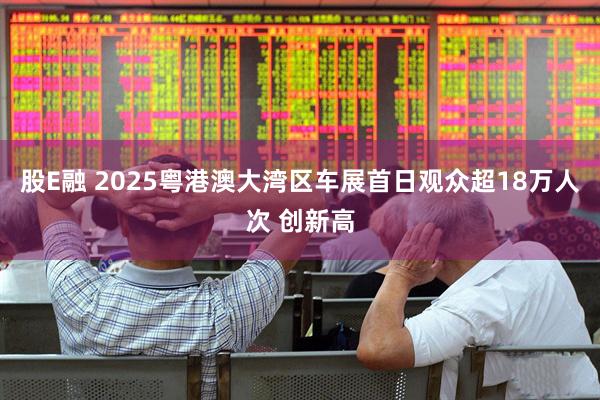 股E融 2025粤港澳大湾区车展首日观众超18万人次 创新高