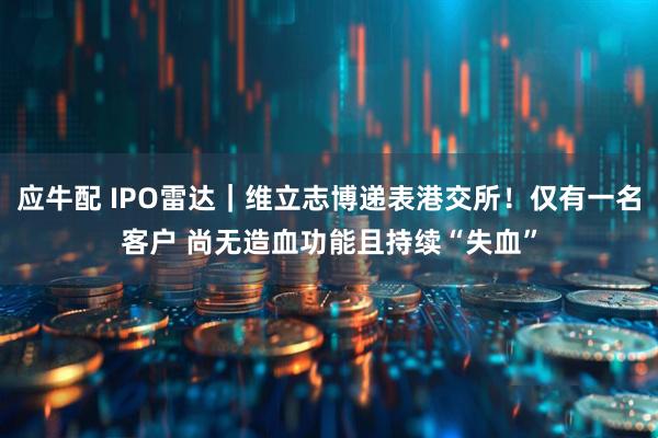 应牛配 IPO雷达｜维立志博递表港交所！仅有一名客户 尚无造血功能且持续“失血”