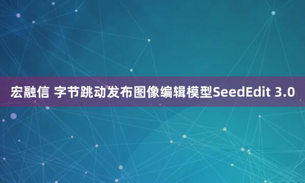 宏融信 字节跳动发布图像编辑模型SeedEdit 3.0