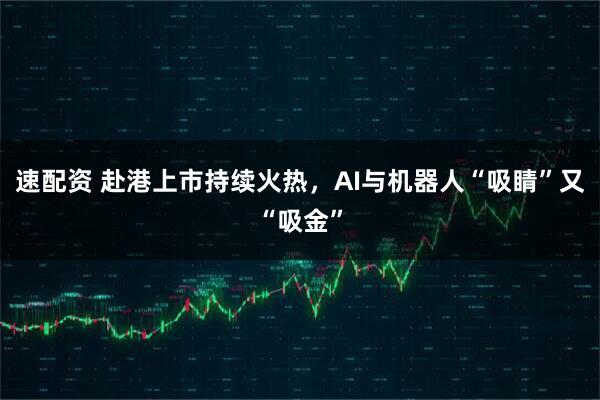 速配资 赴港上市持续火热，AI与机器人“吸睛”又“吸金”