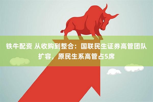 铁牛配资 从收购到整合：国联民生证券高管团队扩容，原民生系高管占5席