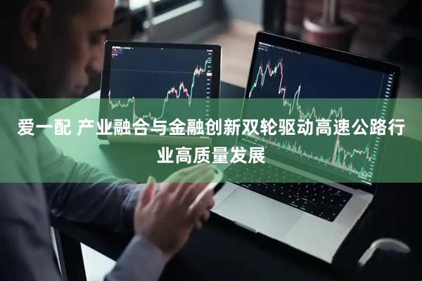 爱一配 产业融合与金融创新双轮驱动高速公路行业高质量发展