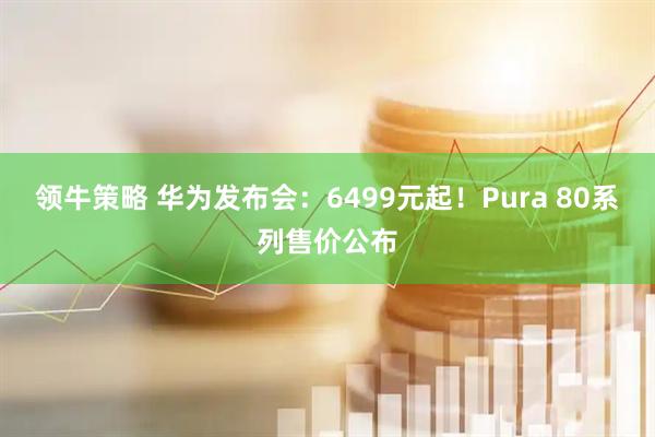 领牛策略 华为发布会：6499元起！Pura 80系列售价公布