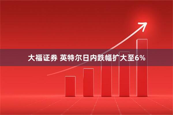 大福证券 英特尔日内跌幅扩大至6%