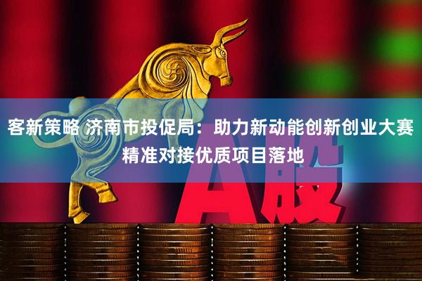 客新策略 济南市投促局：助力新动能创新创业大赛 精准对接优质项目落地