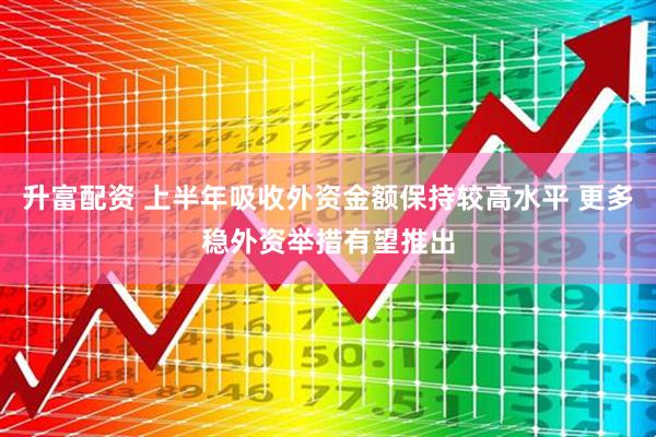 升富配资 上半年吸收外资金额保持较高水平 更多稳外资举措有望推出