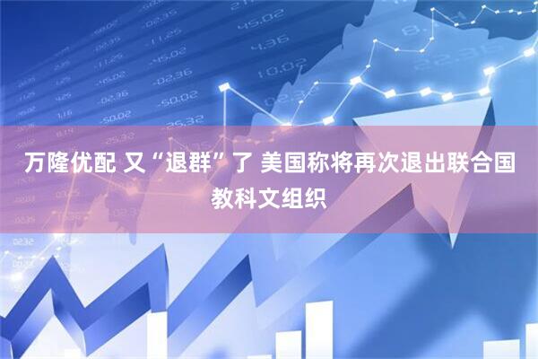 万隆优配 又“退群”了 美国称将再次退出联合国教科文组织