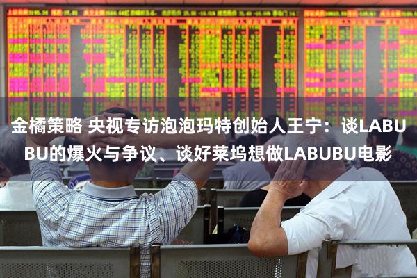 金橘策略 央视专访泡泡玛特创始人王宁：谈LABUBU的爆火与争议、谈好莱坞想做LABUBU电影