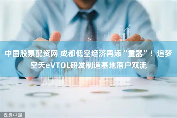 中国股票配资网 成都低空经济再添“重器”！追梦空天eVTOL研发制造基地落户双流