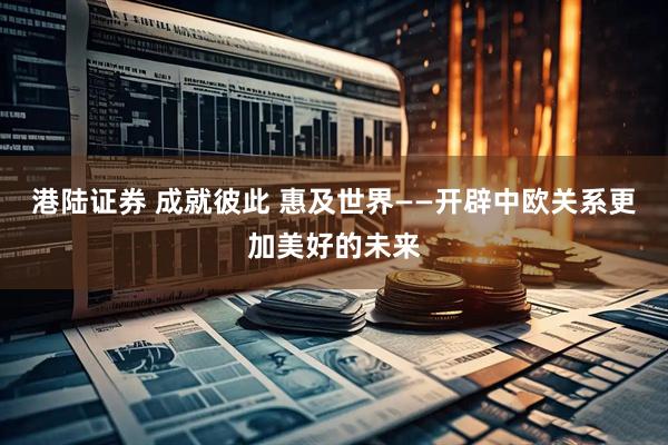 港陆证券 成就彼此 惠及世界——开辟中欧关系更加美好的未来