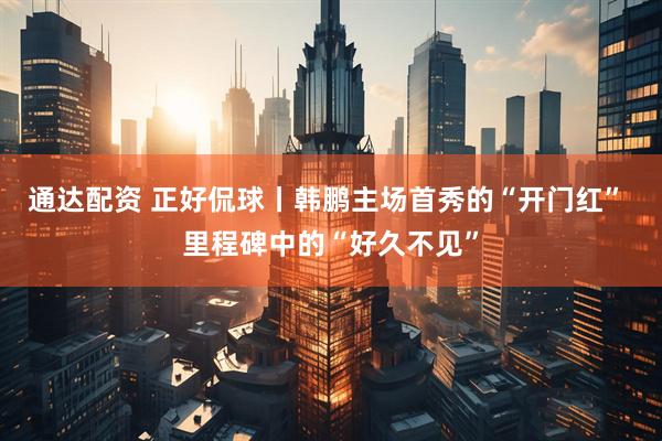 通达配资 正好侃球丨韩鹏主场首秀的“开门红” 里程碑中的“好久不见”