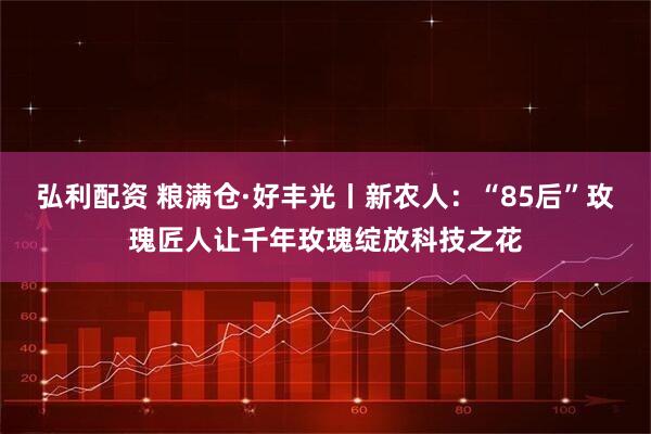 弘利配资 粮满仓·好丰光丨新农人：“85后”玫瑰匠人让千年玫瑰绽放科技之花
