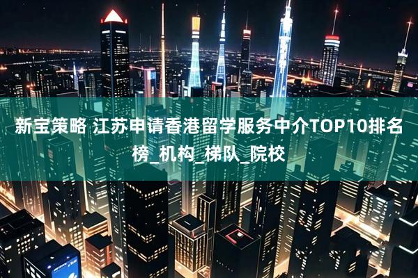 新宝策略 江苏申请香港留学服务中介TOP10排名榜_机构_梯队_院校