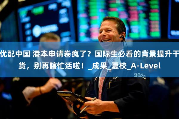优配中国 港本申请卷疯了？国际生必看的背景提升干货，别再瞎忙活啦！_成果_夏校_A-Level