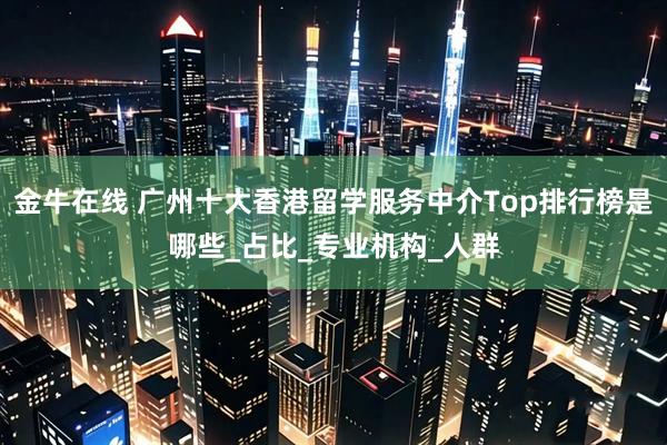 金牛在线 广州十大香港留学服务中介Top排行榜是哪些_占比_专业机构_人群