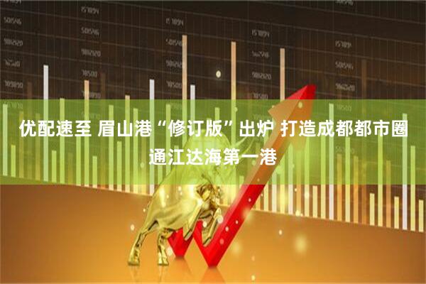 优配速至 眉山港“修订版”出炉 打造成都都市圈通江达海第一港