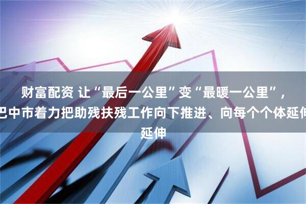 财富配资 让“最后一公里”变“最暖一公里”，巴中市着力把助残扶残工作向下推进、向每个个体延伸
