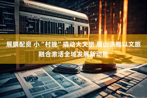 展鵬配资 小“村晚”撬动大文旅 眉山洪雅以文旅融合激活全域发展新动能