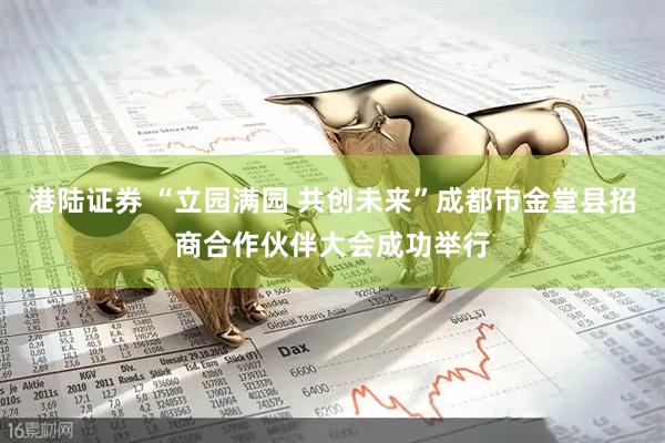 港陆证券 “立园满园 共创未来”成都市金堂县招商合作伙伴大会成功举行