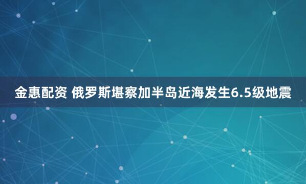 金惠配资 俄罗斯堪察加半岛近海发生6.5级地震