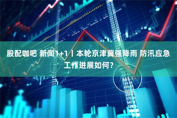 股配咖吧 新闻1+1丨本轮京津冀强降雨 防汛应急工作进展如何？