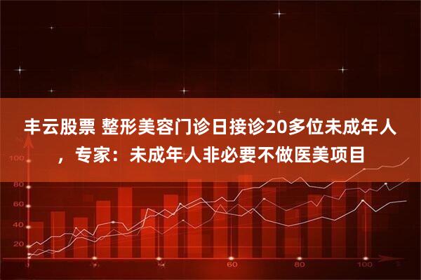 丰云股票 整形美容门诊日接诊20多位未成年人，专家：未成年人非必要不做医美项目