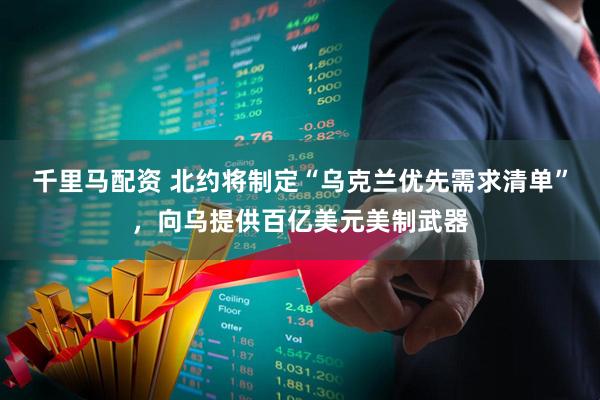 千里马配资 北约将制定“乌克兰优先需求清单”，向乌提供百亿美元美制武器