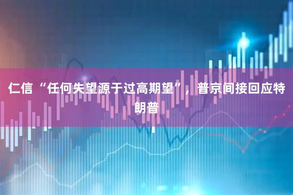 仁信 “任何失望源于过高期望”，普京间接回应特朗普