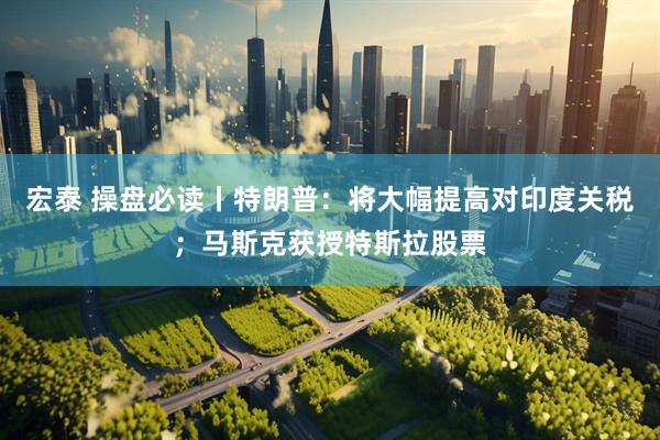 宏泰 操盘必读丨特朗普：将大幅提高对印度关税；马斯克获授特斯拉股票