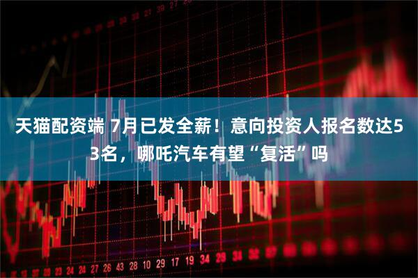 天猫配资端 7月已发全薪！意向投资人报名数达53名，哪吒汽车有望“复活”吗
