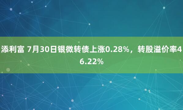 添利富 7月30日银微转债上涨0.28%，转股溢价率46.22%