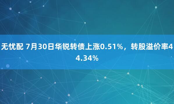 无忧配 7月30日华锐转债上涨0.51%，转股溢价率44.34%