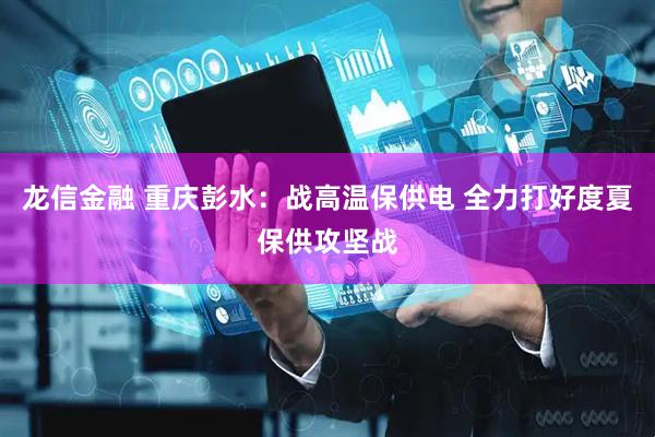龙信金融 重庆彭水：战高温保供电 全力打好度夏保供攻坚战