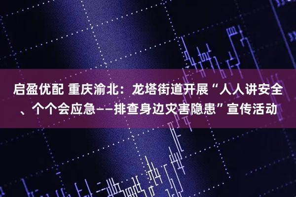 启盈优配 重庆渝北：龙塔街道开展“人人讲安全、个个会应急——排查身边灾害隐患”宣传活动