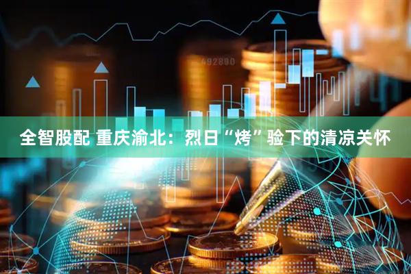 全智股配 重庆渝北：烈日“烤”验下的清凉关怀