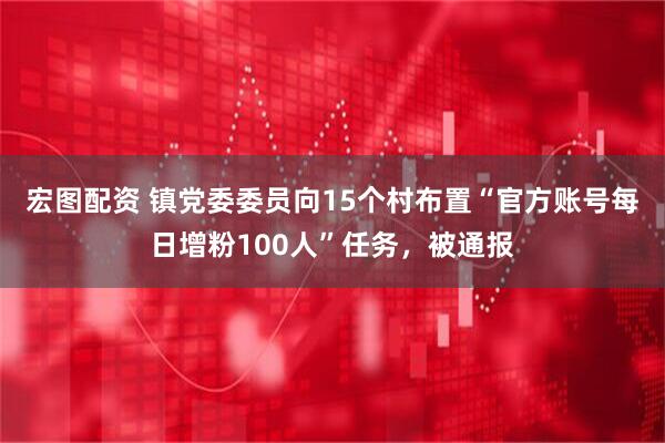 宏图配资 镇党委委员向15个村布置“官方账号每日增粉100人”任务，被通报