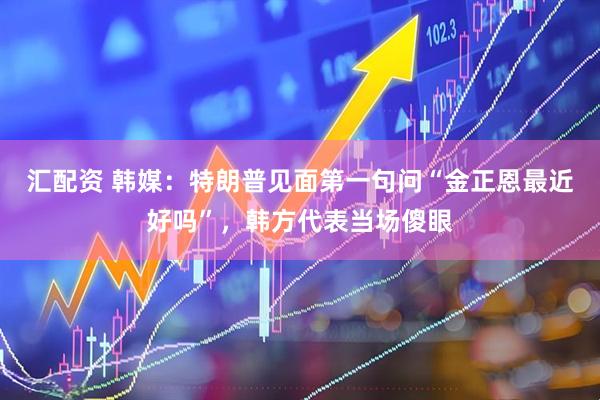 汇配资 韩媒：特朗普见面第一句问“金正恩最近好吗”，韩方代表当场傻眼